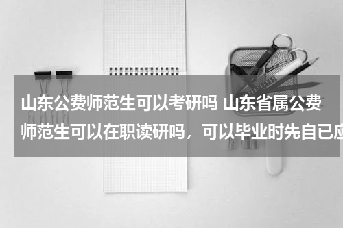 山东公费师范生可以考研吗 山东省属公费师范生可以在职读研吗，可以毕业时先自已应聘相关规定的学校吗？应聘不上再让国家分配？