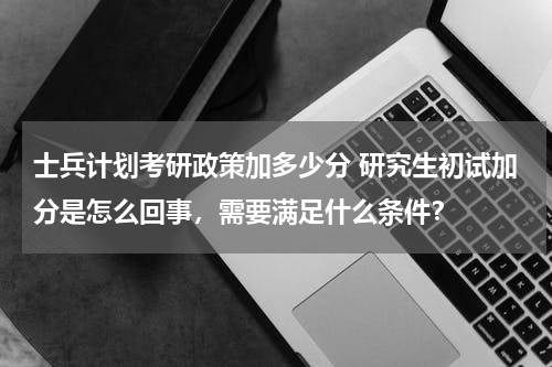士兵计划考研政策加多少分 研究生初试加分是怎么回事，需要满足什么条件？