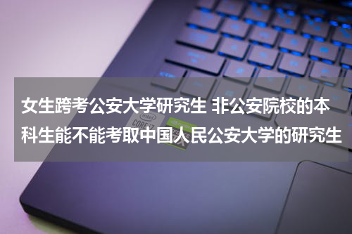 女生跨考公安大学研究生 非公安院校的本科生能不能考取中国人民公安大学的研究生