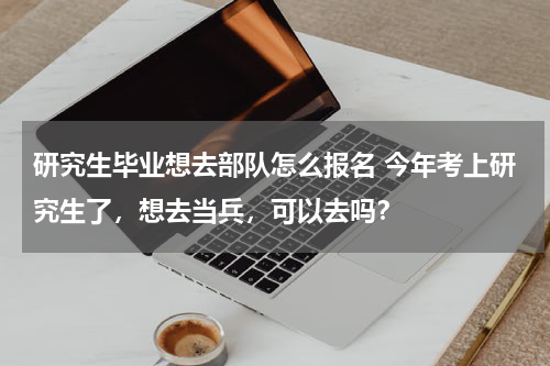 研究生毕业想去部队怎么报名 今年考上研究生了，想去当兵，可以去吗？