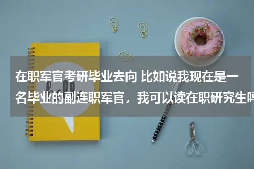 在职军官考研毕业去向 比如说我现在是一名毕业的副连职军官，我可以读在职研究生吗，全日制研究生比较浪费时间，但是我听说部队