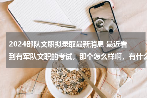 2024部队文职拟录取最新消息 最近看到有军队文职的考试，那个怎么样啊，有什么专业限制么？