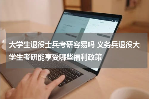 大学生退役士兵考研容易吗 义务兵退役大学生考研能享受哪些福利政策
