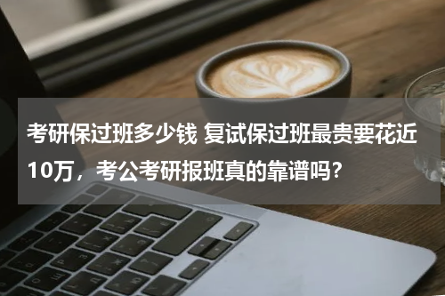 考研保过班多少钱 复试保过班最贵要花近10万，考公考研报班真的靠谱吗？