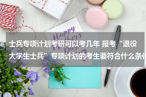 士兵专项计划考研可以考几年 报考“退役大学生士兵”专项计划的考生要符合什么条件？