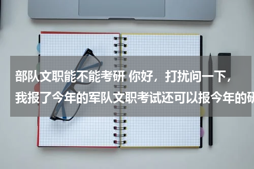 部队文职能不能考研 你好，打扰问一下，我报了今年的军队文职考试还可以报今年的研究生考试嘛？