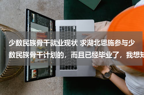 少数民族骨干就业现状 求湖北恩施参与少数民族骨干计划的，而且已经毕业了，我想知道毕业后工作好找不？
