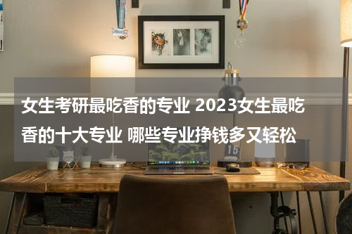 女生考研最吃香的专业 2023女生最吃香的十大专业 哪些专业挣钱多又轻松