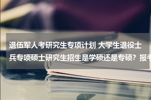 退伍军人考研究生专项计划 大学生退役士兵专项硕士研究生招生是学硕还是专硕？报考这个专项计划考上了是不是就是专硕不是学术性学