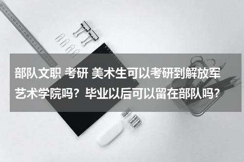 部队文职 考研 美术生可以考研到解放军艺术学院吗？毕业以后可以留在部队吗？