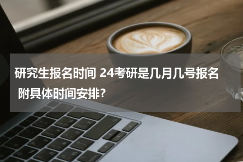 研究生报名时间 24考研是几月几号报名 附具体时间安排？