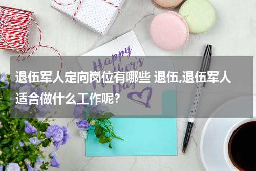 退伍军人定向岗位有哪些 退伍,退伍军人适合做什么工作呢？