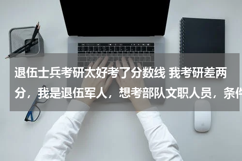 退伍士兵考研太好考了分数线 我考研差两分，我是退伍军人，想考部队文职人员，条件够吗？