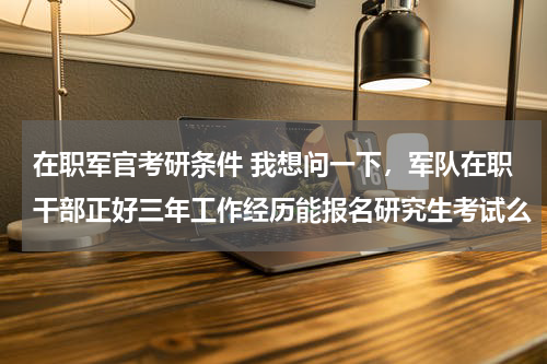 在职军官考研条件 我想问一下，军队在职干部正好三年工作经历能报名研究生考试么