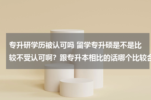 专升研学历被认可吗 留学专升硕是不是比较不受认可啊？跟专升本相比的话哪个比较合适？