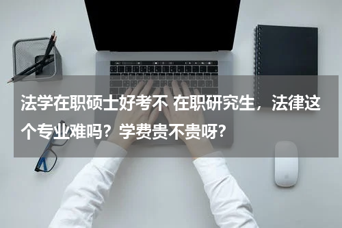 法学在职硕士好考不 在职研究生，法律这个专业难吗？学费贵不贵呀？