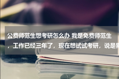 公费师范生想考研怎么办 我是免费师范生，工作已经三年了，现在想试试考研，说是需要违约，现在问题来了，违约之后还能保留编制