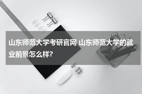 山东师范大学考研官网 山东师范大学的就业前景怎么样?