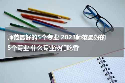 师范最好的5个专业 2023师范最好的5个专业 什么专业热门吃香