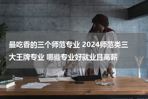 最吃香的三个师范专业 2024师范类三大王牌专业 哪些专业好就业且高薪