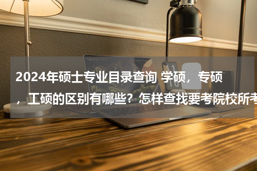 2024年硕士专业目录查询 学硕，专硕，工硕的区别有哪些？怎样查找要考院校所考专业弄得到底是学硕还是专硕？