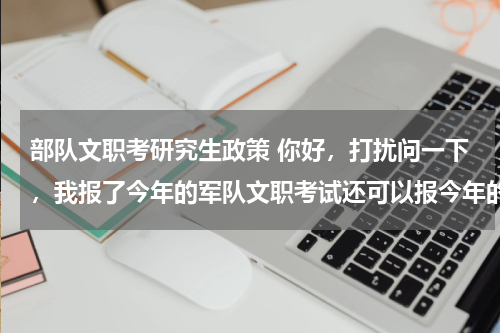 部队文职考研究生政策 你好，打扰问一下，我报了今年的军队文职考试还可以报今年的研究生考试嘛？
