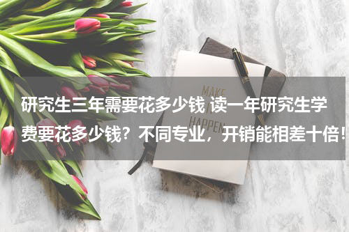 研究生三年需要花多少钱 读一年研究生学费要花多少钱？不同专业，开销能相差十倍！