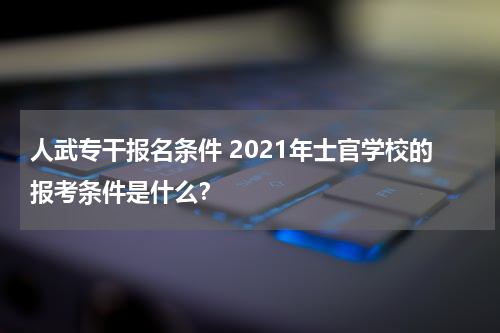 人武专干报名条件 2021年士官学校的报考条件是什么？