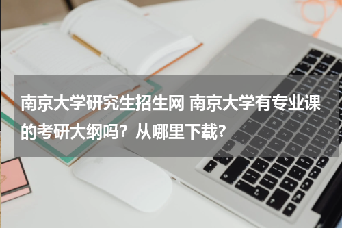 南京大学研究生招生网 南京大学有专业课的考研大纲吗？从哪里下载？