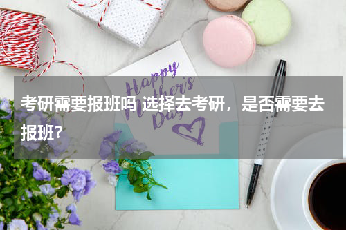 考研需要报班吗 选择去考研，是否需要去报班？