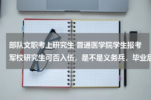 部队文职考上研究生 普通医学院学生报考军校研究生可否入伍，是不是义务兵，毕业后有什么待遇