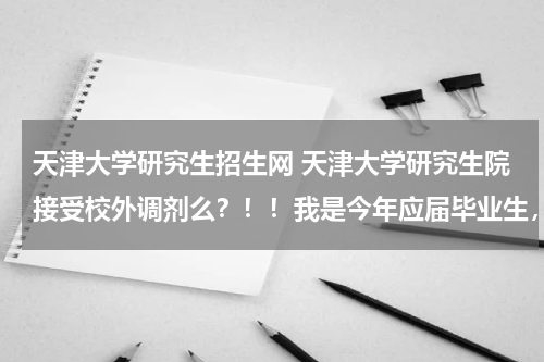 天津大学研究生招生网 天津大学研究生院接受校外调剂么？！！我是今年应届毕业生，考的湖大，361分，差4分不够。想去天大？