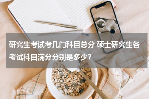 研究生考试考几门科目总分 硕士研究生各考试科目满分分别是多少？