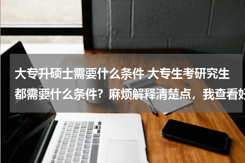 大专升硕士需要什么条件 大专生考研究生都需要什么条件？麻烦解释清楚点，我查看好多，看不太懂……