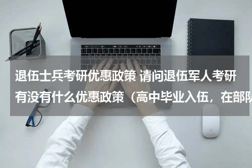 退伍士兵考研优惠政策 请问退伍军人考研有没有什么优惠政策（高中毕业入伍，在部队里考的全日制专科，然后自考本科）