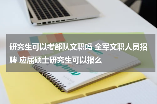 研究生可以考部队文职吗 全军文职人员招聘 应届硕士研究生可以报么