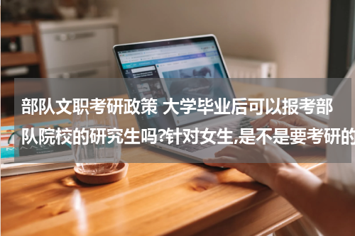 部队文职考研政策 大学毕业后可以报考部队院校的研究生吗?针对女生,是不是要考研的分很高?还有其它方面的要求和限制么?门槛是不是很高啊?