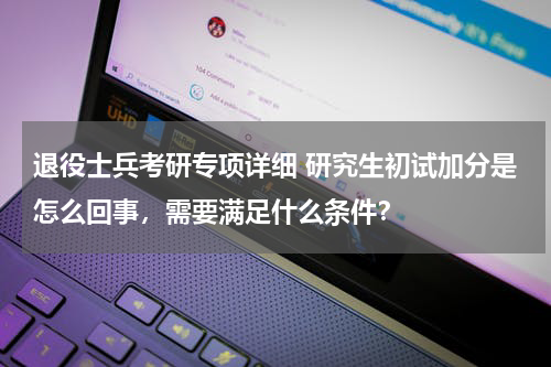 退役士兵考研专项详细 研究生初试加分是怎么回事，需要满足什么条件？