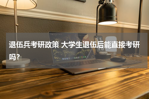 退伍兵考研政策 大学生退伍后能直接考研吗？