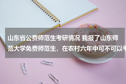 山东省公费师范生考研情况 我报了山东师范大学免费师范生，在农村六年中可不可以考研？