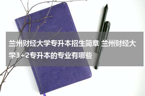 兰州财经大学专升本招生简章 兰州财经大学3+2专升本的专业有哪些