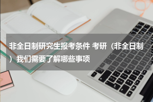 非全日制研究生报考条件 考研（非全日制）我们需要了解哪些事项