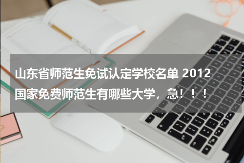 山东省师范生免试认定学校名单 2012国家免费师范生有哪些大学，急！！！