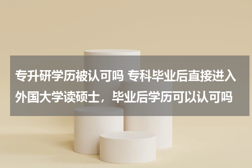 专升研学历被认可吗 专科毕业后直接进入外国大学读硕士，毕业后学历可以认可吗