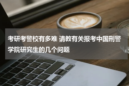 考研考警校有多难 请教有关报考中国刑警学院研究生的几个问题
