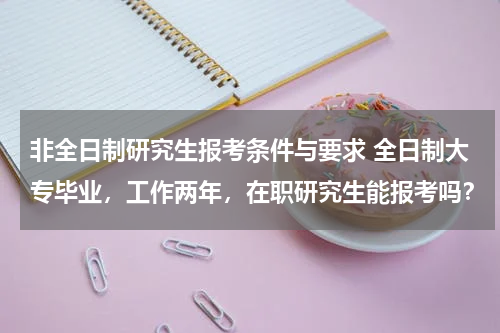 非全日制研究生报考条件与要求 全日制大专毕业，工作两年，在职研究生能报考吗？