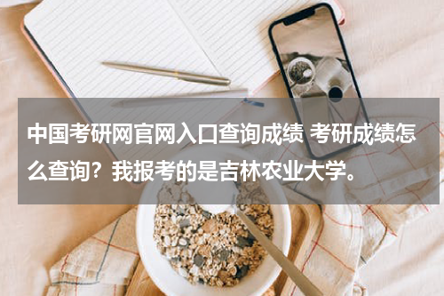 中国考研网官网入口查询成绩 考研成绩怎么查询？我报考的是吉林农业大学。