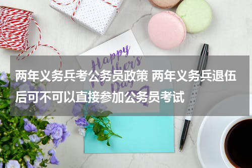 两年义务兵考公务员政策 两年义务兵退伍后可不可以直接参加公务员考试