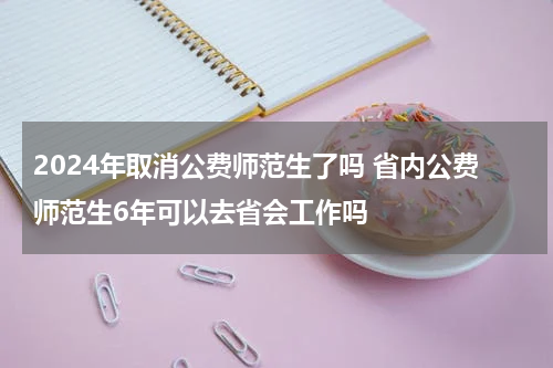 2024年取消公费师范生了吗 省内公费师范生6年可以去省会工作吗