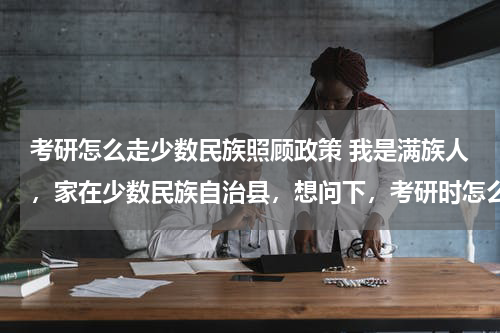 考研怎么走少数民族照顾政策 我是满族人，家在少数民族自治县，想问下，考研时怎么才能获得少数民族照顾？ 高人指教，谢谢！